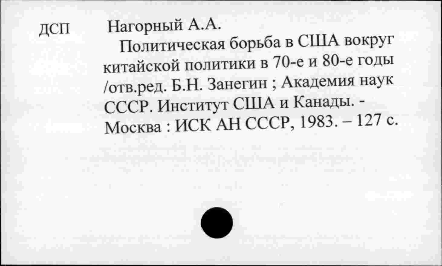 ﻿ДСП Нагорный А.А.
Политическая борьба в США вокруг китайской политики в 70-е и 80-е годы /отв.ред. Б.Н. Занегин ; Академия наук СССР. Институт США и Канады. -Москва : ИСК АН СССР, 1983. — 127 с.